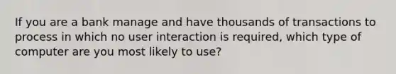 If you are a bank manage and have thousands of transactions to process in which no user interaction is required, which type of computer are you most likely to use?