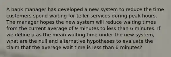 A bank manager has developed a new system to reduce the time customers spend waiting for teller services during peak hours. The manager hopes the new system will reduce waiting times from the current average of 9 minutes to less than 6 minutes. If we define μ as the mean waiting time under the new system, what are the null and alternative hypotheses to evaluate the claim that the average wait time is less than 6 minutes?