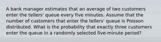 A bank manager estimates that an average of two customers enter the tellers' queue every five minutes. Assume that the number of customers that enter the tellers' queue is Poisson distributed. What is the probability that exactly three customers enter the queue in a randomly selected five-minute period?