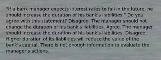 ​"If a bank manager expects interest rates to fall in the​ future, he should increase the duration of his​ bank's liabilities." Do you agree with this​ statement? Disagree. The manager should not change the duration of his​ bank's liabilities. Agree. The manager should increase the duration of his​ bank's liabilities. Disagree. Higher duration of its liabilities will reduce the value of the​ bank's capital. There is not enough information to evaluate the​ manager's actions.