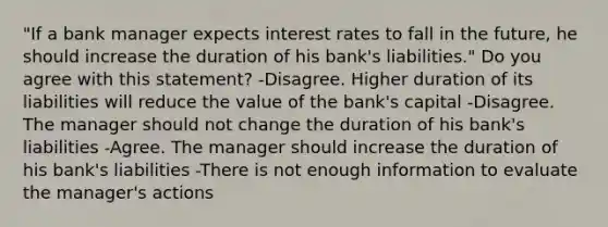 "If a bank manager expects interest rates to fall in the​ future, he should increase the duration of his​ bank's liabilities." Do you agree with this​ statement? -Disagree. Higher duration of its liabilities will reduce the value of the​ bank's capital -Disagree. The manager should not change the duration of his​ bank's liabilities -Agree. The manager should increase the duration of his​ bank's liabilities -There is not enough information to evaluate the​ manager's actions