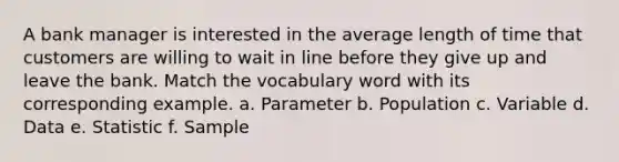 A bank manager is interested in the average length of time that customers are willing to wait in line before they give up and leave the bank. Match the vocabulary word with its corresponding example. a. Parameter b. Population c. Variable d. Data e. Statistic f. Sample