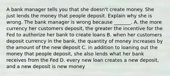 A bank manager tells you that she​ doesn't create money. She just lends the money that people deposit. Explain why she is wrong. The bank manager is wrong because​ _______. A. the more currency her customers​ deposit, the greater the incentive for the Fed to authorize her bank to create loans B. when her customers deposit currency in the​ bank, the quantity of money increases by the amount of the new deposit C. in addition to loaning out the money that people​ deposit, she also lends what her bank receives from the Fed D. every new loan creates a new​ deposit, and a new deposit is new money