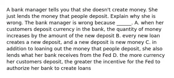 A bank manager tells you that she​ doesn't create money. She just lends the money that people deposit. Explain why she is wrong. The bank manager is wrong because​ ______. A. when her customers deposit currency in the​ bank, the quantity of money increases by the amount of the new deposit B. every new loan creates a new​ deposit, and a new deposit is new money C. in addition to loaning out the money that people​ deposit, she also lends what her bank receives from the Fed D. the more currency her customers​ deposit, the greater the incentive for the Fed to authorize her bank to create loans