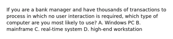 If you are a bank manager and have thousands of transactions to process in which no user interaction is required, which type of computer are you most likely to use? A. Windows PC B. mainframe C. real-time system D. high-end workstation