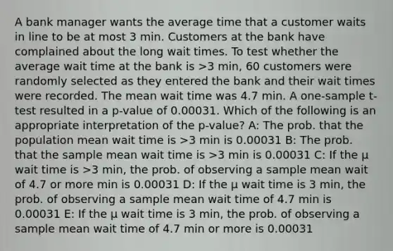 A bank manager wants the average time that a customer waits in line to be at most 3 min. Customers at the bank have complained about the long wait times. To test whether the average wait time at the bank is >3 min, 60 customers were randomly selected as they entered the bank and their wait times were recorded. The mean wait time was 4.7 min. A one-sample t-test resulted in a p-value of 0.00031. Which of the following is an appropriate interpretation of the p-value? A: The prob. that the population mean wait time is >3 min is 0.00031 B: The prob. that the sample mean wait time is >3 min is 0.00031 C: If the μ wait time is >3 min, the prob. of observing a sample mean wait of 4.7 or more min is 0.00031 D: If the μ wait time is 3 min, the prob. of observing a sample mean wait time of 4.7 min is 0.00031 E: If the μ wait time is 3 min, the prob. of observing a sample mean wait time of 4.7 min or more is 0.00031