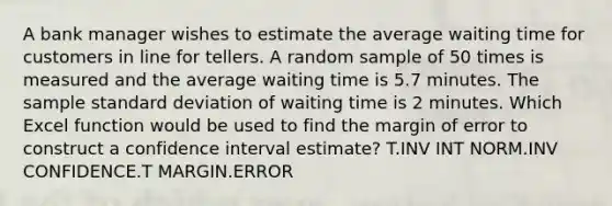 A bank manager wishes to estimate the average waiting time for customers in line for tellers. A random sample of 50 times is measured and the average waiting time is 5.7 minutes. The sample standard deviation of waiting time is 2 minutes. Which Excel function would be used to find the margin of error to construct a confidence interval estimate? T.INV INT NORM.INV CONFIDENCE.T MARGIN.ERROR