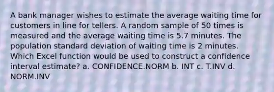 A bank manager wishes to estimate the average waiting time for customers in line for tellers. A random sample of 50 times is measured and the average waiting time is 5.7 minutes. The population standard deviation of waiting time is 2 minutes. Which Excel function would be used to construct a confidence interval estimate? a. CONFIDENCE.NORM b. INT c. T.INV d. NORM.INV