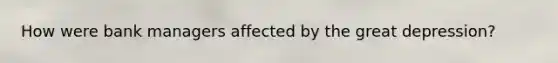 How were bank managers affected by the great depression?