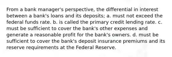 From a bank manager's perspective, the differential in interest between a bank's loans and its deposits; a. must not exceed the federal funds rate. b. is called the primary credit lending rate. c. must be sufficient to cover the bank's other expenses and generate a reasonable profit for the bank's owners. d. must be sufficient to cover the bank's deposit insurance premiums and its reserve requirements at the Federal Reserve.