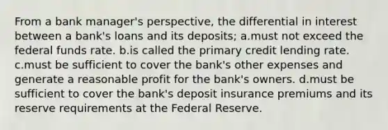 From a bank manager's perspective, the differential in interest between a bank's loans and its deposits; a.must not exceed the federal funds rate. b.is called the primary credit lending rate. c.must be sufficient to cover the bank's other expenses and generate a reasonable profit for the bank's owners. d.must be sufficient to cover the bank's deposit insurance premiums and its reserve requirements at the Federal Reserve.