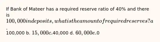 If Bank of Mateer has a required reserve ratio of 40% and there is 100,000 in deposits, what is the amount of required reserves? a.100,000 b. 15,000 c.40,000 d. 60,000 e.0