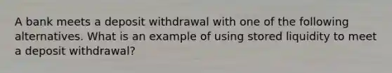 A bank meets a deposit withdrawal with one of the following alternatives. What is an example of using stored liquidity to meet a deposit withdrawal?