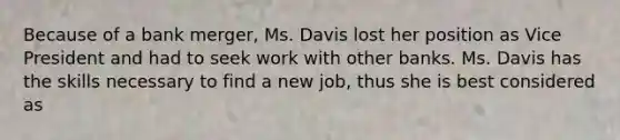 Because of a bank merger, Ms. Davis lost her position as Vice President and had to seek work with other banks. Ms. Davis has the skills necessary to find a new job, thus she is best considered as