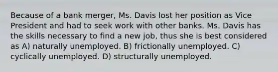 Because of a bank merger, Ms. Davis lost her position as Vice President and had to seek work with other banks. Ms. Davis has the skills necessary to find a new job, thus she is best considered as A) naturally unemployed. B) frictionally unemployed. C) cyclically unemployed. D) structurally unemployed.