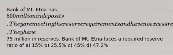 Bank of Mt. Etna has 500 million in deposits. They are meeting the reserve requirements and have no excess reserves. They have75 million in reserves. Bank of Mt. Etna faces a required reserve ratio of a) 15% b) 25.5% c) 45% d) 47.2%