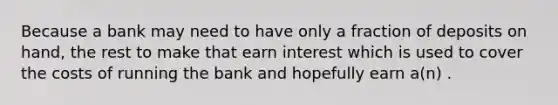 Because a bank may need to have only a fraction of deposits on hand, the rest to make that earn interest which is used to cover the costs of running the bank and hopefully earn a(n) .