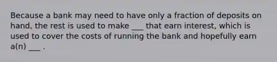 Because a bank may need to have only a fraction of deposits on hand, the rest is used to make ___ that earn interest, which is used to cover the costs of running the bank and hopefully earn a(n) ___ .