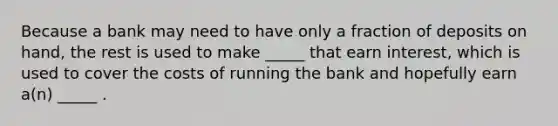 Because a bank may need to have only a fraction of deposits on hand, the rest is used to make _____ that earn interest, which is used to cover the costs of running the bank and hopefully earn a(n) _____ .