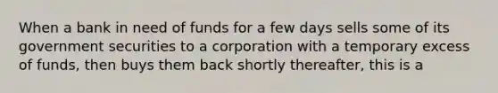 When a bank in need of funds for a few days sells some of its government securities to a corporation with a temporary excess of funds, then buys them back shortly thereafter, this is a