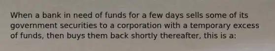 When a bank in need of funds for a few days sells some of its government securities to a corporation with a temporary excess of funds, then buys them back shortly thereafter, this is a: