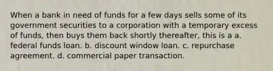 When a bank in need of funds for a few days sells some of its government securities to a corporation with a temporary excess of funds, then buys them back shortly thereafter, this is a a. federal funds loan. b. discount window loan. c. repurchase agreement. d. commercial paper transaction.