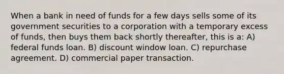 When a bank in need of funds for a few days sells some of its government securities to a corporation with a temporary excess of funds, then buys them back shortly thereafter, this is a: A) federal funds loan. B) discount window loan. C) repurchase agreement. D) commercial paper transaction.