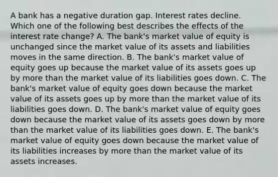 A bank has a negative duration gap. Interest rates decline. Which one of the following best describes the effects of the interest rate change? A. The bank's market value of equity is unchanged since the market value of its assets and liabilities moves in the same direction. B. The bank's market value of equity goes up because the market value of its assets goes up by more than the market value of its liabilities goes down. C. The bank's market value of equity goes down because the market value of its assets goes up by more than the market value of its liabilities goes down. D. The bank's market value of equity goes down because the market value of its assets goes down by more than the market value of its liabilities goes down. E. The bank's market value of equity goes down because the market value of its liabilities increases by more than the market value of its assets increases.