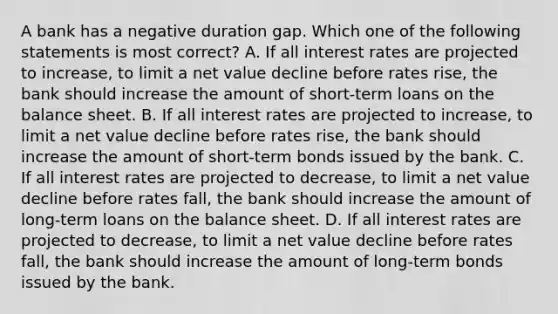 A bank has a negative duration gap. Which one of the following statements is most correct? A. If all interest rates are projected to increase, to limit a net value decline before rates rise, the bank should increase the amount of short-term loans on the balance sheet. B. If all interest rates are projected to increase, to limit a net value decline before rates rise, the bank should increase the amount of short-term bonds issued by the bank. C. If all interest rates are projected to decrease, to limit a net value decline before rates fall, the bank should increase the amount of long-term loans on the balance sheet. D. If all interest rates are projected to decrease, to limit a net value decline before rates fall, the bank should increase the amount of long-term bonds issued by the bank.