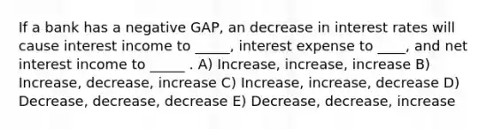 If a bank has a negative GAP, an decrease in interest rates will cause interest income to _____, interest expense to ____, and net interest income to _____ . A) Increase, increase, increase B) Increase, decrease, increase C) Increase, increase, decrease D) Decrease, decrease, decrease E) Decrease, decrease, increase