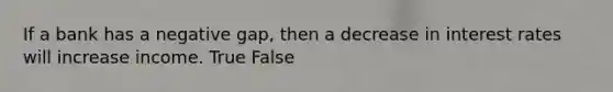 If a bank has a negative gap, then a decrease in interest rates will increase income. True False