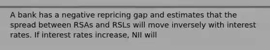 A bank has a negative repricing gap and estimates that the spread between RSAs and RSLs will move inversely with interest rates. If interest rates increase, NII will