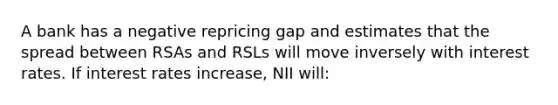 A bank has a negative repricing gap and estimates that the spread between RSAs and RSLs will move inversely with interest rates. If interest rates increase, NII will: