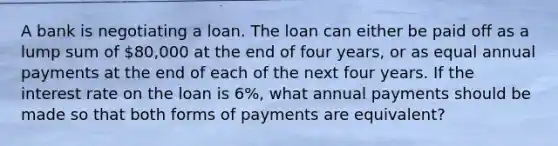 A bank is negotiating a loan. The loan can either be paid off as a lump sum of 80,000 at the end of four years, or as equal annual payments at the end of each of the next four years. If the interest rate on the loan is 6%, what annual payments should be made so that both forms of payments are equivalent?