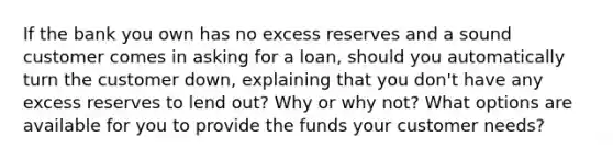 If the bank you own has no excess reserves and a sound customer comes in asking for a​ loan, should you automatically turn the customer​ down, explaining that you​ don't have any excess reserves to lend​ out? Why or why​ not? What options are available for you to provide the funds your customer​ needs?