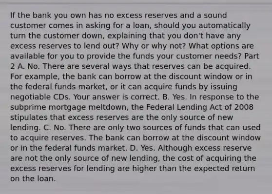 If the bank you own has no excess reserves and a sound customer comes in asking for a​ loan, should you automatically turn the customer​ down, explaining that you​ don't have any excess reserves to lend​ out? Why or why​ not? What options are available for you to provide the funds your customer​ needs? Part 2 A. No. There are several ways that reserves can be acquired. For​ example, the bank can borrow at the discount window or in the federal funds​ market, or it can acquire funds by issuing negotiable CDs. Your answer is correct. B. Yes. In response to the subprime mortgage​ meltdown, the Federal Lending Act of 2008 stipulates that excess reserves are the only source of new lending. C. No. There are only two sources of funds that can used to acquire reserves. The bank can borrow at the discount window or in the federal funds market. D. Yes. Although excess reserve are not the only source of new​ lending, the cost of acquiring the excess reserves for lending are higher than the expected return on the loan.