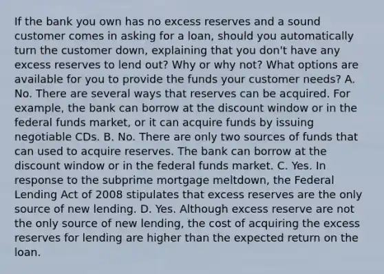 If the bank you own has no excess reserves and a sound customer comes in asking for a loan, should you automatically turn the customer down, explaining that you don't have any excess reserves to lend out? Why or why not? What options are available for you to provide the funds your customer needs? A. No. There are several ways that reserves can be acquired. For example, the bank can borrow at the discount window or in the federal funds market, or it can acquire funds by issuing negotiable CDs. B. No. There are only two sources of funds that can used to acquire reserves. The bank can borrow at the discount window or in the federal funds market. C. Yes. In response to the subprime mortgage meltdown, the Federal Lending Act of 2008 stipulates that excess reserves are the only source of new lending. D. Yes. Although excess reserve are not the only source of new lending, the cost of acquiring the excess reserves for lending are higher than the expected return on the loan.