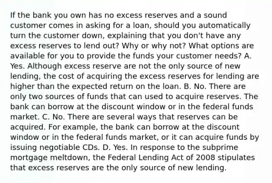 If the bank you own has no excess reserves and a sound customer comes in asking for a​ loan, should you automatically turn the customer​ down, explaining that you​ don't have any excess reserves to lend​ out? Why or why​ not? What options are available for you to provide the funds your customer​ needs? A. Yes. Although excess reserve are not the only source of new​ lending, the cost of acquiring the excess reserves for lending are higher than the expected return on the loan. B. No. There are only two sources of funds that can used to acquire reserves. The bank can borrow at the discount window or in the federal funds market. C. No. There are several ways that reserves can be acquired. For​ example, the bank can borrow at the discount window or in the federal funds​ market, or it can acquire funds by issuing negotiable CDs. D. Yes. In response to the subprime mortgage​ meltdown, the Federal Lending Act of 2008 stipulates that excess reserves are the only source of new lending.