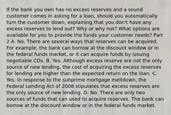 If the bank you own has no excess reserves and a sound customer comes in asking for a​ loan, should you automatically turn the customer​ down, explaining that you​ don't have any excess reserves to lend​ out? Why or why​ not? What options are available for you to provide the funds your customer​ needs? Part 2 A. No. There are several ways that reserves can be acquired. For​ example, the bank can borrow at the discount window or in the federal funds​ market, or it can acquire funds by issuing negotiable CDs. B. Yes. Although excess reserve are not the only source of new​ lending, the cost of acquiring the excess reserves for lending are higher than the expected return on the loan. C. Yes. In response to the subprime mortgage​ meltdown, the Federal Lending Act of 2008 stipulates that excess reserves are the only source of new lending. D. No. There are only two sources of funds that can used to acquire reserves. The bank can borrow at the discount window or in the federal funds market.