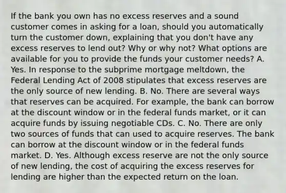 If the bank you own has no excess reserves and a sound customer comes in asking for a​ loan, should you automatically turn the customer​ down, explaining that you​ don't have any excess reserves to lend​ out? Why or why​ not? What options are available for you to provide the funds your customer​ needs? A. Yes. In response to the subprime mortgage​ meltdown, the Federal Lending Act of 2008 stipulates that excess reserves are the only source of new lending. B. No. There are several ways that reserves can be acquired. For​ example, the bank can borrow at the discount window or in the federal funds​ market, or it can acquire funds by issuing negotiable CDs. C. No. There are only two sources of funds that can used to acquire reserves. The bank can borrow at the discount window or in the federal funds market. D. Yes. Although excess reserve are not the only source of new​ lending, the cost of acquiring the excess reserves for lending are higher than the expected return on the loan.