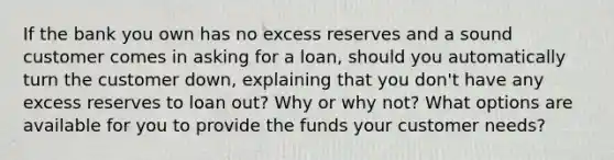 If the bank you own has no excess reserves and a sound customer comes in asking for a loan, should you automatically turn the customer down, explaining that you don't have any excess reserves to loan out? Why or why not? What options are available for you to provide the funds your customer needs?