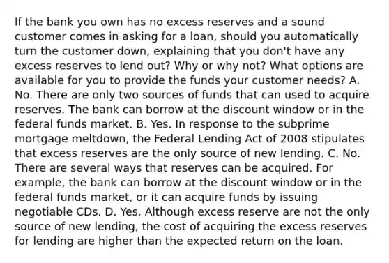 If the bank you own has no excess reserves and a sound customer comes in asking for a​ loan, should you automatically turn the customer​ down, explaining that you​ don't have any excess reserves to lend​ out? Why or why​ not? What options are available for you to provide the funds your customer​ needs? A. No. There are only two sources of funds that can used to acquire reserves. The bank can borrow at the discount window or in the federal funds market. B. Yes. In response to the subprime mortgage​ meltdown, the Federal Lending Act of 2008 stipulates that excess reserves are the only source of new lending. C. No. There are several ways that reserves can be acquired. For​ example, the bank can borrow at the discount window or in the federal funds​ market, or it can acquire funds by issuing negotiable CDs. D. Yes. Although excess reserve are not the only source of new​ lending, the cost of acquiring the excess reserves for lending are higher than the expected return on the loan.