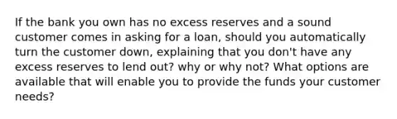 If the bank you own has no excess reserves and a sound customer comes in asking for a loan, should you automatically turn the customer down, explaining that you don't have any excess reserves to lend out? why or why not? What options are available that will enable you to provide the funds your customer needs?