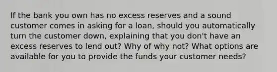 If the bank you own has no excess reserves and a sound customer comes in asking for a loan, should you automatically turn the customer down, explaining that you don't have an excess reserves to lend out? Why of why not? What options are available for you to provide the funds your customer needs?