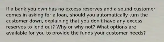 If a bank you own has no excess reserves and a sound customer comes in asking for a loan, should you automatically turn the customer down, explaining that you don't have any excess reserves to lend out? Why or why not? What options are available for you to provide the funds your customer needs?