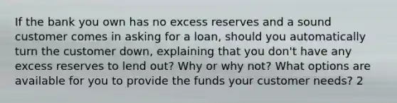 If the bank you own has no excess reserves and a sound customer comes in asking for a​ loan, should you automatically turn the customer​ down, explaining that you​ don't have any excess reserves to lend​ out? Why or why​ not? What options are available for you to provide the funds your customer​ needs? 2