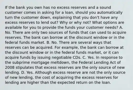 If the bank you own has no excess reserves and a sound customer comes in asking for a​ loan, should you automatically turn the customer​ down, explaining that you​ don't have any excess reserves to lend​ out? Why or why​ not? What options are available for you to provide the funds your customer​ needs? A. No. There are only two sources of funds that can used to acquire reserves. The bank can borrow at the discount window or in the federal funds market. B. No. There are several ways that reserves can be acquired. For​ example, the bank can borrow at the discount window or in the federal funds​ market, or it can acquire funds by issuing negotiable CDs. C. Yes. In response to the subprime mortgage​ meltdown, the Federal Lending Act of 2008 stipulates that excess reserves are the only source of new lending. D. Yes. Although excess reserve are not the only source of new​ lending, the cost of acquiring the excess reserves for lending are higher than the expected return on the loan.