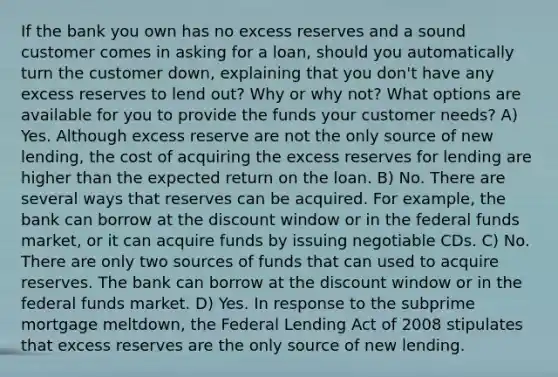 If the bank you own has no excess reserves and a sound customer comes in asking for a​ loan, should you automatically turn the customer​ down, explaining that you​ don't have any excess reserves to lend​ out? Why or why​ not? What options are available for you to provide the funds your customer​ needs? A) Yes. Although excess reserve are not the only source of new​ lending, the cost of acquiring the excess reserves for lending are higher than the expected return on the loan. B) No. There are several ways that reserves can be acquired. For​ example, the bank can borrow at the discount window or in the federal funds​ market, or it can acquire funds by issuing negotiable CDs. C) No. There are only two sources of funds that can used to acquire reserves. The bank can borrow at the discount window or in the federal funds market. D) Yes. In response to the subprime mortgage​ meltdown, the Federal Lending Act of 2008 stipulates that excess reserves are the only source of new lending.