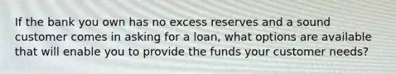 If the bank you own has no excess reserves and a sound customer comes in asking for a loan, what options are available that will enable you to provide the funds your customer needs?