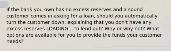 If the bank you own has no excess reserves and a sound customer comes in asking for a​ loan, should you automatically turn the customer​ down, explaining that you​ don't have any excess reserves LOADING... to lend​ out? Why or why​ not? What options are available for you to provide the funds your customer​ needs?